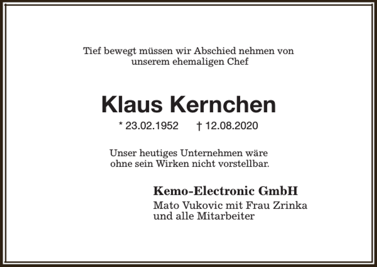 <p>Tief bewegt müssen wir Abschied nehmen von<br />unserem ehemaligen Chef</p><p>Klaus Kernchen<br />* 23.02.1952</p><p>† 12.08.2020</p><p>Unser heutiges Unternehmen wäre<br />ohne sein Wirken nicht vorstellbar.</p><p>Kemo-Electronic GmbH</p><p>Mato Vukovic mit Frau Zrinka<br />und alle Mitarbeiter</p>