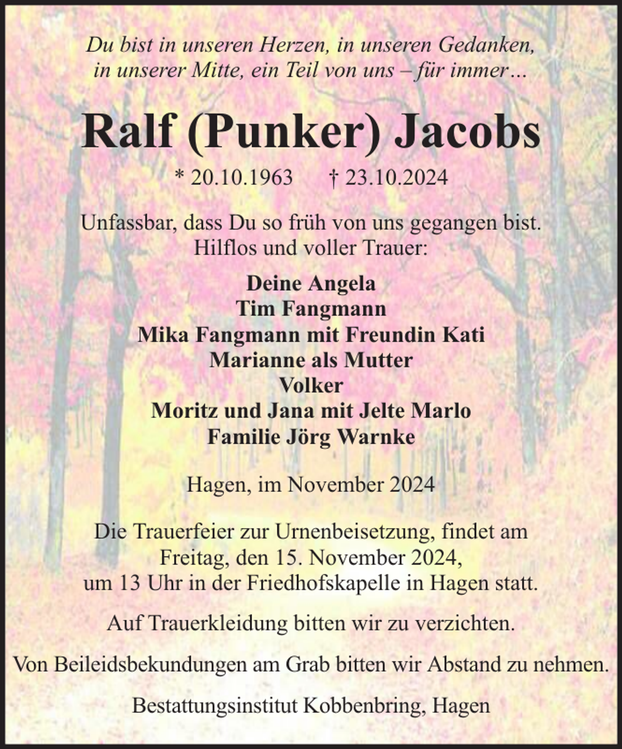 <p>Du bist in unseren Herzen, in unseren Gedanken,<br />in unserer Mitte, ein Teil von uns – für immer…</p><p>Ralf (Punker) Jacobs<br />* 20.10.1963</p><p>† 23.10.2024</p><p>Unfassbar, dass Du so früh von uns gegangen bist.<br />Hilflos und voller Trauer:<br />Deine Angela<br />Tim Fangmann<br />Mika Fangmann mit Freundin Kati<br />Marianne als Mutter<br />Volker<br />Moritz und Jana mit Jelte Marlo<br />Familie Jörg Warnke<br />Hagen, im November 2024<br />Die Trauerfeier zur Urnenbeisetzung, findet am<br />Freitag, den 15. November 2024,<br />um 13 Uhr in der Friedhofskapelle in Hagen statt.<br />Auf Trauerkleidung bitten wir zu verzichten.<br />Von Beileidsbekundungen am Grab bitten wir Abstand zu nehmen.<br />Bestattungsinstitut Kobbenbring, Hagen</p>