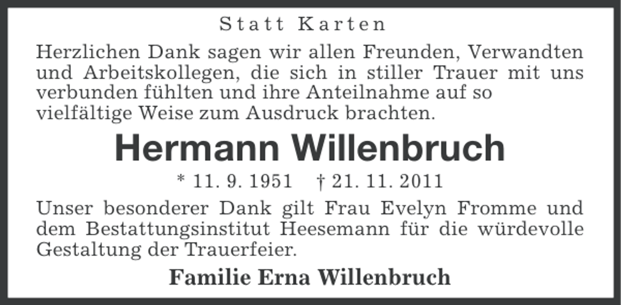 <p>Statt Karten<br />Herzlichen Dank sagen wir allen Freunden, Verwandten<br />und Arbeitskollegen, die sich in stiller Trauer mit uns<br />verbunden fühlten und ihre Anteilnahme auf so<br />vielfältige Weise zum Ausdruck brachten.</p><p>Hermann Willenbruch<br />* 11. 9. 1951 † 21. 11. 2011<br />Unser besonderer Dank gilt Frau Evelyn Fromme und<br />dem Bestattungsinstitut Heesemann für die würdevolle<br />Gestaltung der Trauerfeier.</p><p>Familie Erna Willenbruch</p>