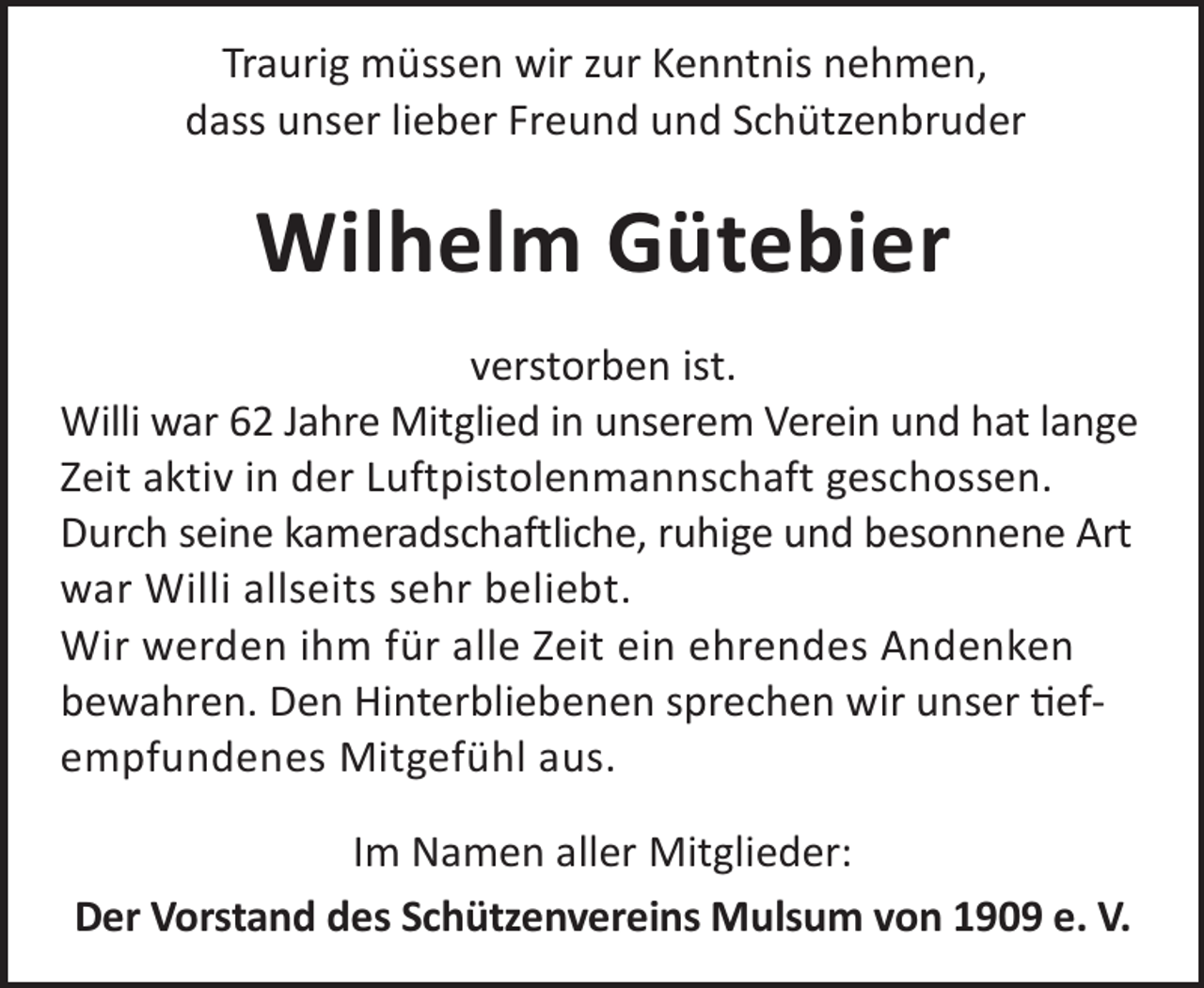<p>Traurig müssen wir zur Kenntnis nehmen,<br />dass unser lieber Freund und Schützenbruder</p><p>Wilhelm Gütebier<br />verstorben ist.<br />Willi war 62 Jahre Mitglied in unserem Verein und hat lange<br />Zeit aktiv in der Luftpistolenmannschaft geschossen.<br />Durch seine kameradschaftliche, ruhige und besonnene Art<br />war Willi allseits sehr beliebt.<br />Wir werden ihm für alle Zeit ein ehrendes Andenken<br />bewahren. Den Hinterbliebenen sprechen wir unser efempfundenes Mitgefühl aus.<br />Im Namen aller Mitglieder:<br />Der Vorstand des Schützenvereins Mulsum von 1909 e. V.</p>