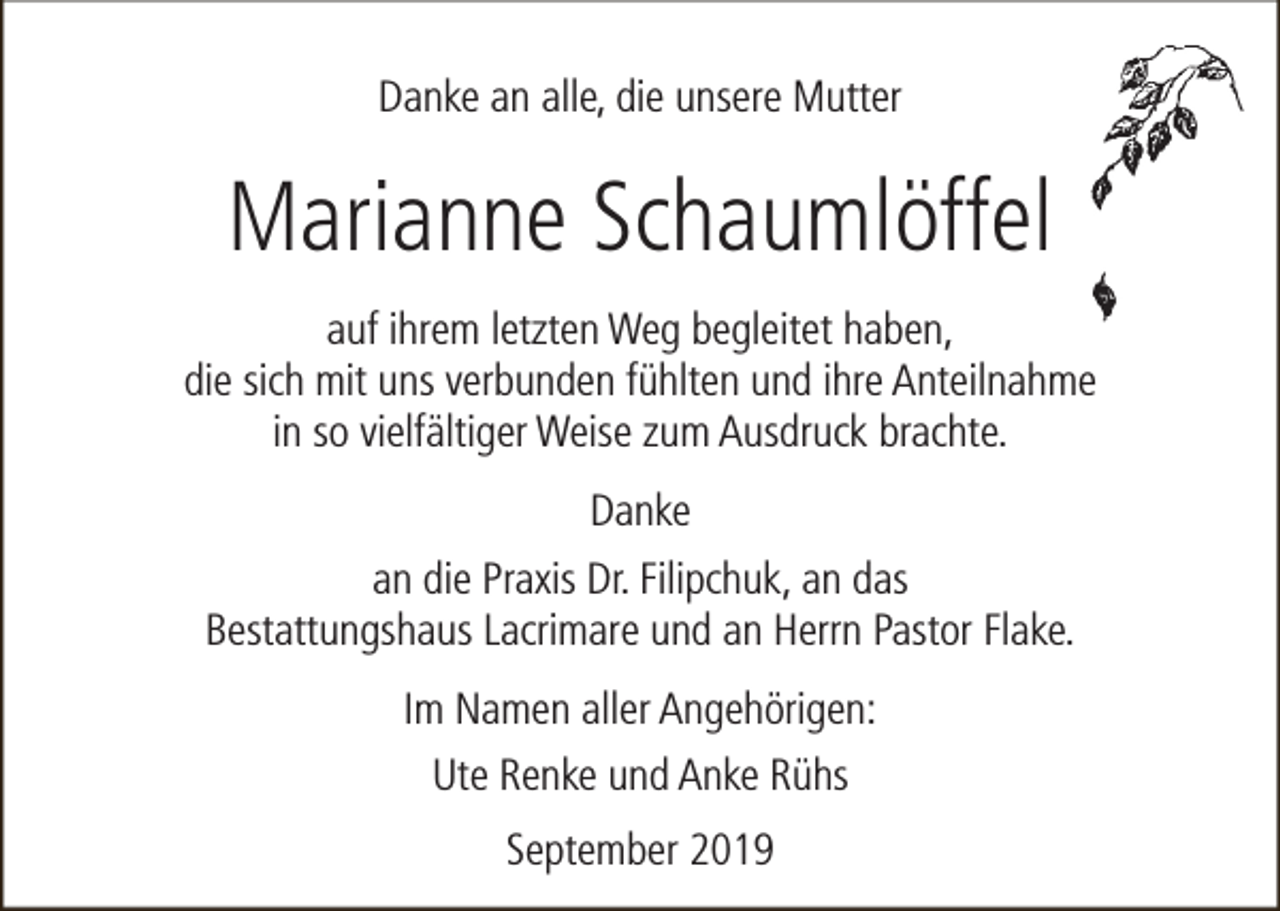 <p>Danke an alle, die unsere Mutter</p><p>Marianne Schaumlöffel<br />auf ihrem letzten Weg begleitet haben,<br />die sich mit uns verbunden fühlten und ihre Anteilnahme<br />in so vielfältiger Weise zum Ausdruck brachte.<br />Danke<br />an die Praxis Dr. Filipchuk, an das<br />Bestattungshaus Lacrimare und an Herrn Pastor Flake.<br />Im Namen aller Angehörigen:<br />Ute Renke und Anke Rühs<br />September 2019</p>