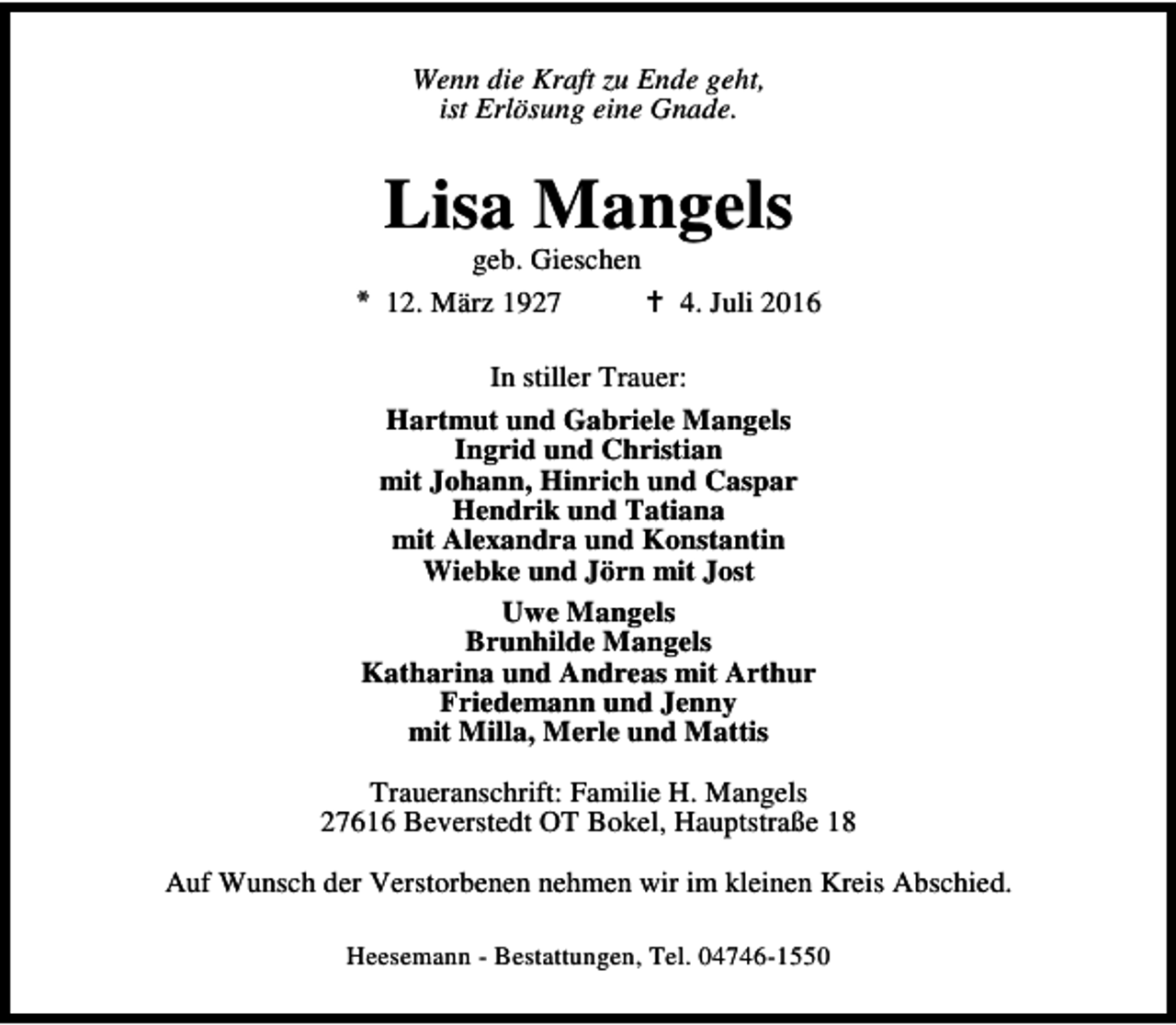 <p>Wenn die Kraft zu Ende geht,<br />ist Erlösung eine Gnade.</p><p>Lisa Mangels</p><p>geb. Gieschen<br />* 12. März 1927<br />B 4. Juli 2016<br />In stiller Trauer:<br />Hartmut und Gabriele Mangels<br />Ingrid und Christian<br />mit Johann, Hinrich und Caspar<br />Hendrik und Tatiana<br />mit Alexandra und Konstantin<br />Wiebke und Jörn mit Jost<br />Uwe Mangels<br />Brunhilde Mangels<br />Katharina und Andreas mit Arthur<br />Friedemann und Jenny<br />mit Milla, Merle und Mattis<br />Traueranschrift: Familie H. Mangels<br />27616 Beverstedt OT Bokel, Hauptstraße 18<br />Auf Wunsch der Verstorbenen nehmen wir im kleinen Kreis Abschied.<br />Heesemann - Bestattungen, Tel. 04746-1550</p>