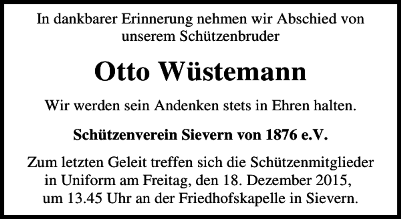 <p>In dankbarer Erinnerung nehmen wir Abschied von<br />unserem Schützenbruder</p><p>Otto Wüstemann<br />Wir werden sein Andenken stets in Ehren halten.<br />Schützenverein Sievern von 1876 e.V.<br />Zum letzten Geleit treffen sich die Schützenmitglieder<br />in Uniform am Freitag, den 18. Dezember 2015,<br />um 13.45 Uhr an der Friedhofskapelle in Sievern.</p>