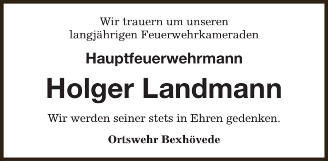 <p>Wir trauern um unseren<br />langjährigen Feuerwehrkameraden</p><p>Hauptfeuerwehrmann</p><p>Holger Landmann<br />Wir werden seiner stets in Ehren gedenken.<br />Ortswehr Bexhövede</p>