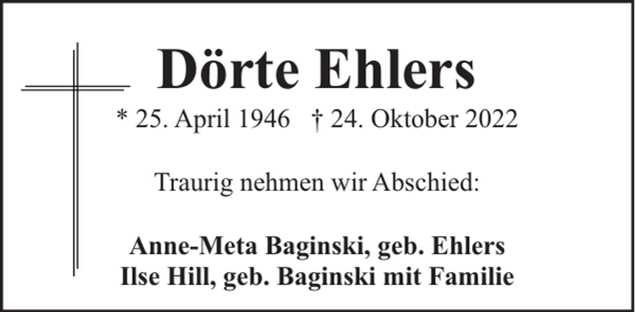 <p>Dörte Ehlers</p><p>* 25. April 1946 † 24. Oktober 2022<br />Traurig nehmen wir Abschied:<br />Anne-Meta Baginski, geb. Ehlers<br />Ilse Hill, geb. Baginski mit Familie</p>