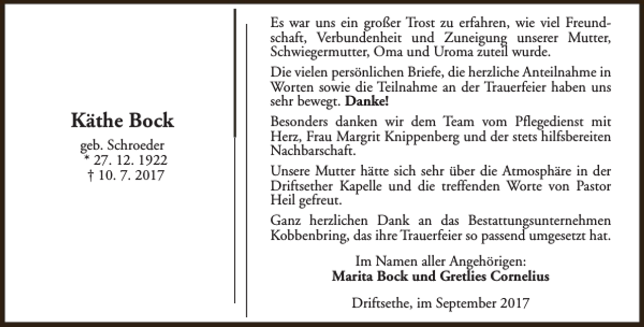 <p>Käthe Bock<br />geb. Schroeder<br />* 27. 12. 1922<br />† 10. 7. 2017</p><p>Es war uns ein großer Trost zu erfahren, wie viel Freundschaft, Verbundenheit und Zuneigung unserer Mutter,<br />Schwiegermutter, Oma und Uroma zuteil wurde.<br />Die vielen persönlichen Briefe, die herzliche Anteilnahme in<br />Worten sowie die Teilnahme an der Trauerfeier haben uns<br />sehr bewegt. Danke!<br />Besonders danken wir dem Team vom Pflegedienst mit<br />Herz, Frau Margrit Knippenberg und der stets hilfsbereiten<br />Nachbarschaft.<br />Unsere Mutter hätte sich sehr über die Atmosphäre in der<br />Driftsether Kapelle und die treffenden Worte von Pastor<br />Heil gefreut.<br />Ganz herzlichen Dank an das Bestattungsunternehmen<br />Kobbenbring, das ihre Trauerfeier so passend umgesetzt hat.<br />Im Namen aller Angehörigen:<br />Marita Bock und Gretlies Cornelius<br />Driftsethe, im September 2017</p>