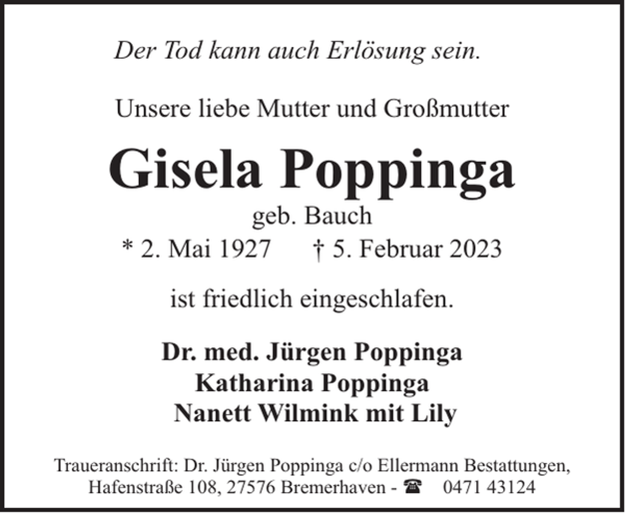 <p>Der Tod kann auch Erlösung sein.<br />Unsere liebe Mutter und Großmutter</p><p>Gisela Poppinga<br />geb. Bauch<br />* 2. Mai 1927<br />† 5. Februar 2023<br />ist friedlich eingeschlafen.<br />Dr. med. Jürgen Poppinga<br />Katharina Poppinga<br />Nanett Wilmink mit Lily<br />Traueranschrift: Dr. Jürgen Poppinga c/o Ellermann Bestattungen,<br />Hafenstraße 108, 27576 Bremerhaven - ( 0471 43124</p>