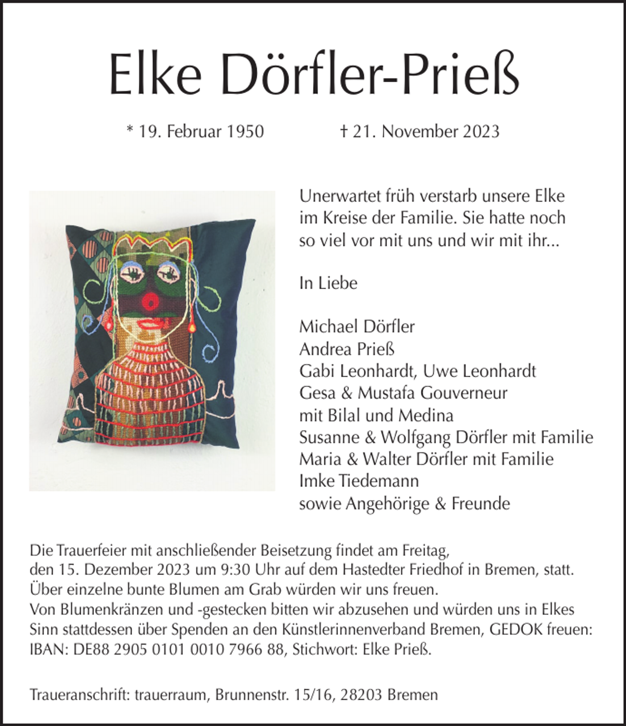 <p>Elke Dörfler-Prieß<br />* 19. Februar 1950</p><p>† 21. November 2023<br />Unerwartet früh verstarb unsere Elke<br />im Kreise der Familie. Sie hatte noch<br />so viel vor mit uns und wir mit ihr...<br />In Liebe<br />Michael Dörfler<br />Andrea Prieß<br />Gabi Leonhardt, Uwe Leonhardt<br />Gesa &amp; Mustafa Gouverneur<br />mit Bilal und Medina<br />Susanne &amp; Wolfgang Dörfler mit Familie<br />Maria &amp; Walter Dörfler mit Familie<br />Imke Tiedemann<br />sowie Angehörige &amp; Freunde</p><p>Die Trauerfeier mit anschließender Beisetzung findet am Freitag,<br />den 15. Dezember 2023 um 9:30 Uhr auf dem Hastedter Friedhof in Bremen, statt.<br />Über einzelne bunte Blumen am Grab würden wir uns freuen.<br />Von Blumenkränzen und -gestecken bitten wir abzusehen und würden uns in Elkes<br />Sinn stattdessen über Spenden an den Künstlerinnenverband Bremen, GEDOK freuen:<br />IBAN: DE88 2905 0101 0010 7966 88, Stichwort: Elke Prieß.<br />Traueranschrift: trauerraum, Brunnenstr. 15/16, 28203 Bremen</p>