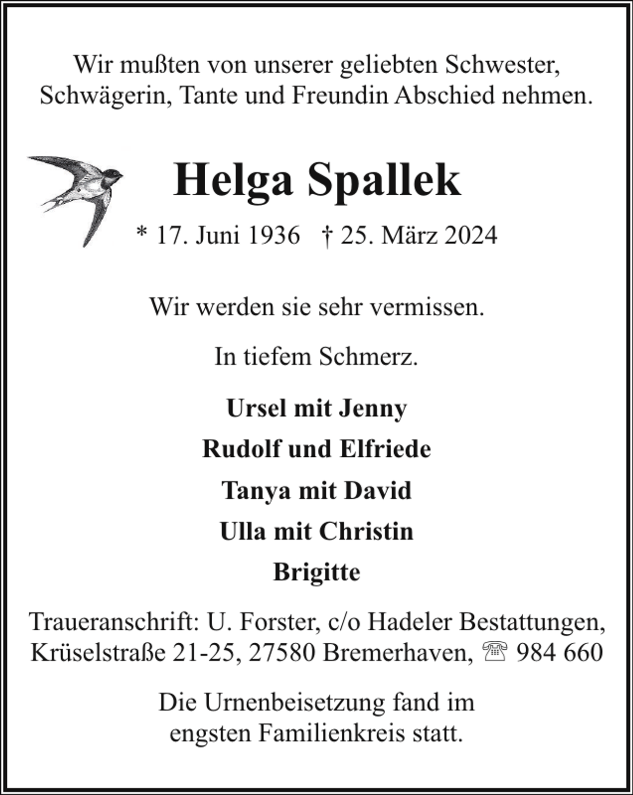 <p>Wir mußten von unserer geliebten Schwester,<br />Schwägerin, Tante und Freundin Abschied nehmen.</p><p>Helga Spallek<br />* 17. Juni 1936 † 25. März 2024<br />Wir werden sie sehr vermissen.<br />In tiefem Schmerz.<br />Ursel mit Jenny<br />Rudolf und Elfriede<br />Tanya mit David<br />Ulla mit Christin<br />Brigitte<br />Traueranschrift: U. Forster, c/o Hadeler Bestattungen,<br />Krüselstraße 21-25, 27580 Bremerhaven, ' 984 660<br />Die Urnenbeisetzung fand im<br />engsten Familienkreis statt.</p>