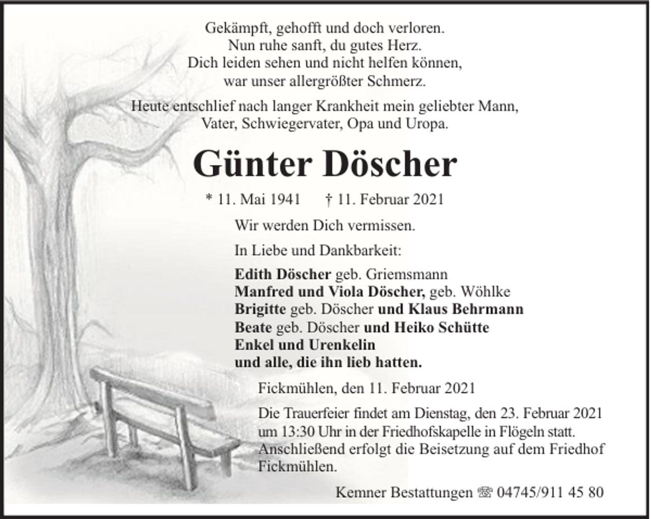 <p>Gekämpft, gehofft und doch verloren.<br />Nun ruhe sanft, du gutes Herz.<br />Dich leiden sehen und nicht helfen können,<br />war unser allergrößter Schmerz.<br />Heute entschlief nach langer Krankheit mein geliebter Mann,<br />Vater, Schwiegervater, Opa und Uropa.</p><p>Günter Döscher<br />* 11. Mai 1941</p><p>† 11. Februar 2021</p><p>Wir werden Dich vermissen.<br />In Liebe und Dankbarkeit:<br />Edith Döscher geb. Griemsmann<br />Manfred und Viola Döscher, geb. Wöhlke<br />Brigitte geb. Döscher und Klaus Behrmann<br />Beate geb. Döscher und Heiko Schütte<br />Enkel und Urenkelin<br />und alle, die ihn lieb hatten.<br />Fickmühlen, den 11. Februar 2021<br />Die Trauerfeier findet am Dienstag, den 23. Februar 2021<br />um 13:30 Uhr in der Friedhofskapelle in Flögeln statt.<br />Anschließend erfolgt die Beisetzung auf dem Friedhof<br />Fickmühlen.<br />Kemner Bestattungen</p><p>04745/911 45 80</p>