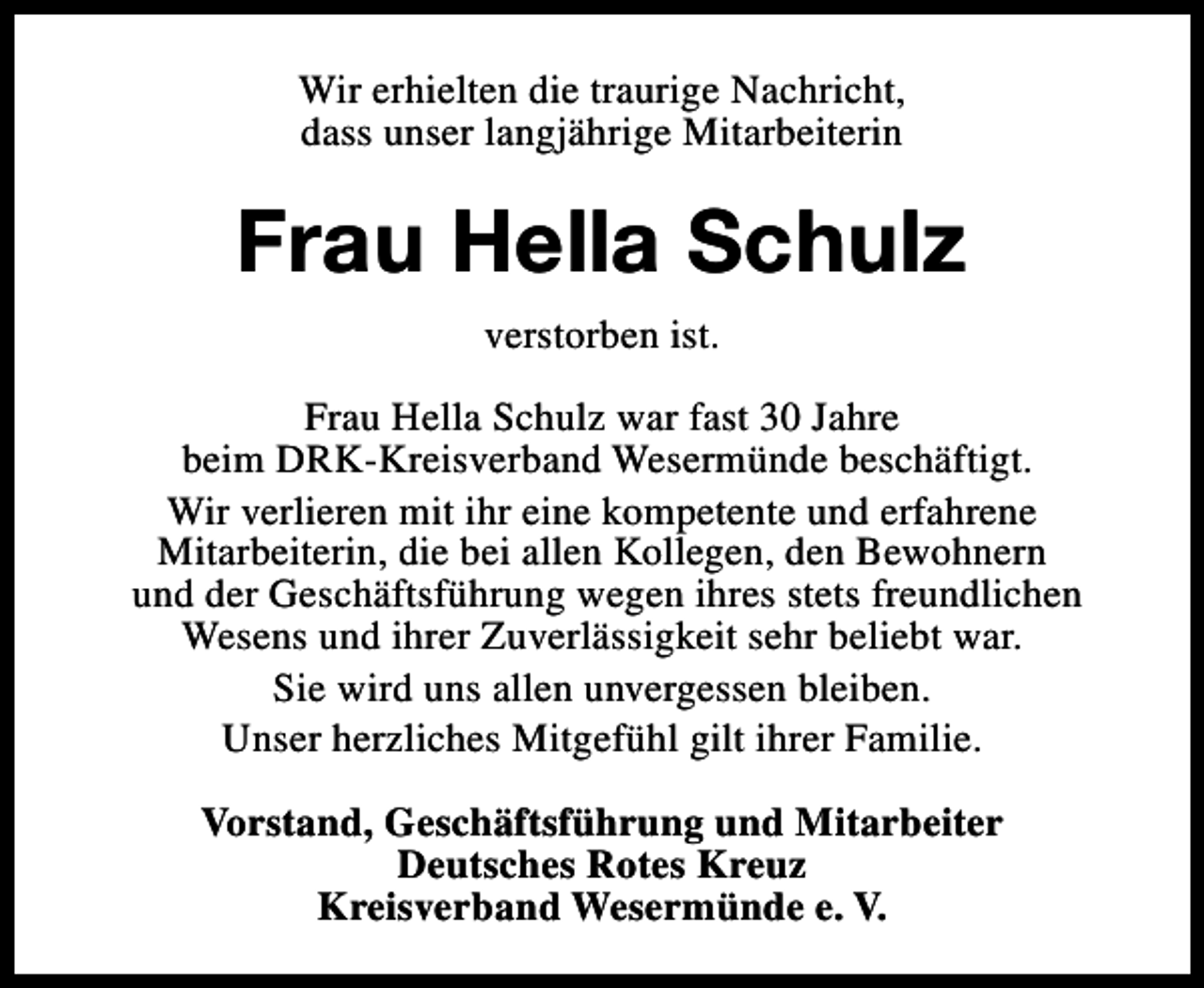 <p>Wir erhielten die traurige Nachricht,<br />dass unser langjährige Mitarbeiterin</p><p>Frau Hella Schulz<br />verstorben ist.<br />Frau Hella Schulz war fast 30 Jahre<br />beim DRK-Kreisverband Wesermünde beschäftigt.<br />Wir verlieren mit ihr eine kompetente und erfahrene<br />Mitarbeiterin, die bei allen Kollegen, den Bewohnern<br />und der Geschäftsführung wegen ihres stets freundlichen<br />Wesens und ihrer Zuverlässigkeit sehr beliebt war.<br />Sie wird uns allen unvergessen bleiben.<br />Unser herzliches Mitgefühl gilt ihrer Familie.<br />Vorstand, Geschäftsführung und Mitarbeiter<br />Deutsches Rotes Kreuz<br />Kreisverband Wesermünde e. V.</p>