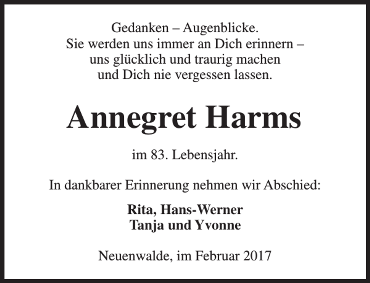 <p>Gedanken – Augenblicke.<br />Sie werden uns immer an Dich erinnern –<br />uns glücklich und traurig machen<br />und Dich nie vergessen lassen.</p><p>Annegret Harms<br />im 83. Lebensjahr.<br />In dankbarer Erinnerung nehmen wir Abschied:<br />Rita, Hans-Werner<br />Tanja und Yvonne<br />Neuenwalde, im Februar 2017</p>