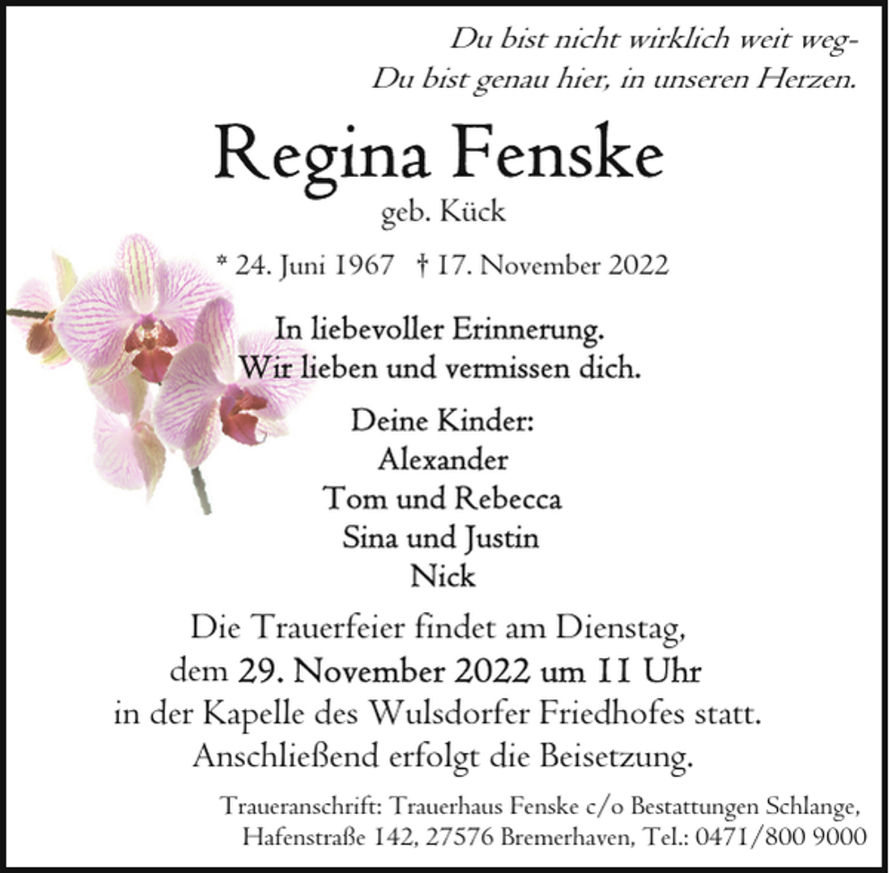 <p>Du bist nicht wirklich weit wegDu bist genau hier, in unseren Herzen.</p><p>geb. Kück<br />* 24. Juni 1967 † 17. November 2022</p><p>Die Trauerfeier findet am Dienstag,<br />dem<br />in der Kapelle des Wulsdorfer Friedhofes statt.<br />Anschließend erfolgt die Beisetzung.<br />Traueranschrift: Trauerhaus Fenske c/o Bestattungen Schlange,<br />Hafenstraße 142, 27576 Bremerhaven, Tel.: 0471/800 9000</p>