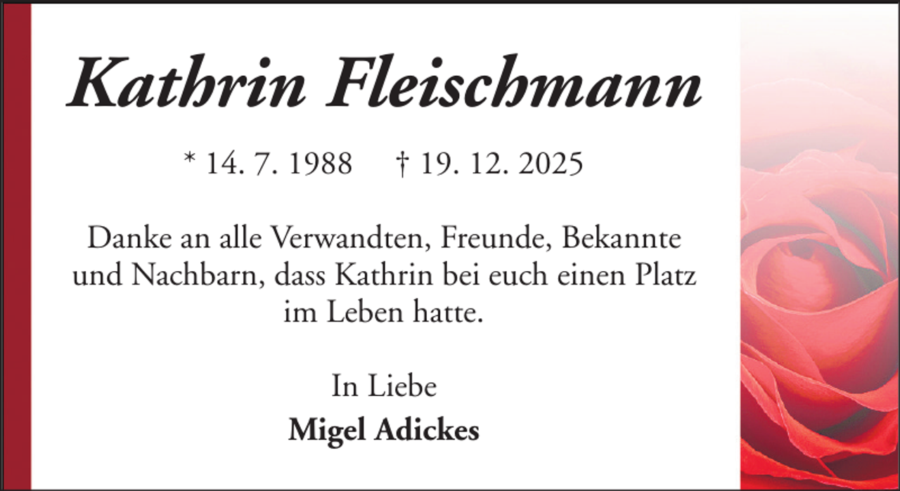<p>Kathrin Fleischmann<br />* 14. 7. 1988</p><p>† 19. 12. 2025</p><p>Danke an alle Verwandten, Freunde, Bekannte<br />und Nachbarn, dass Kathrin bei euch einen Platz<br />im Leben hatte.<br />In Liebe<br />Migel Adickes</p>