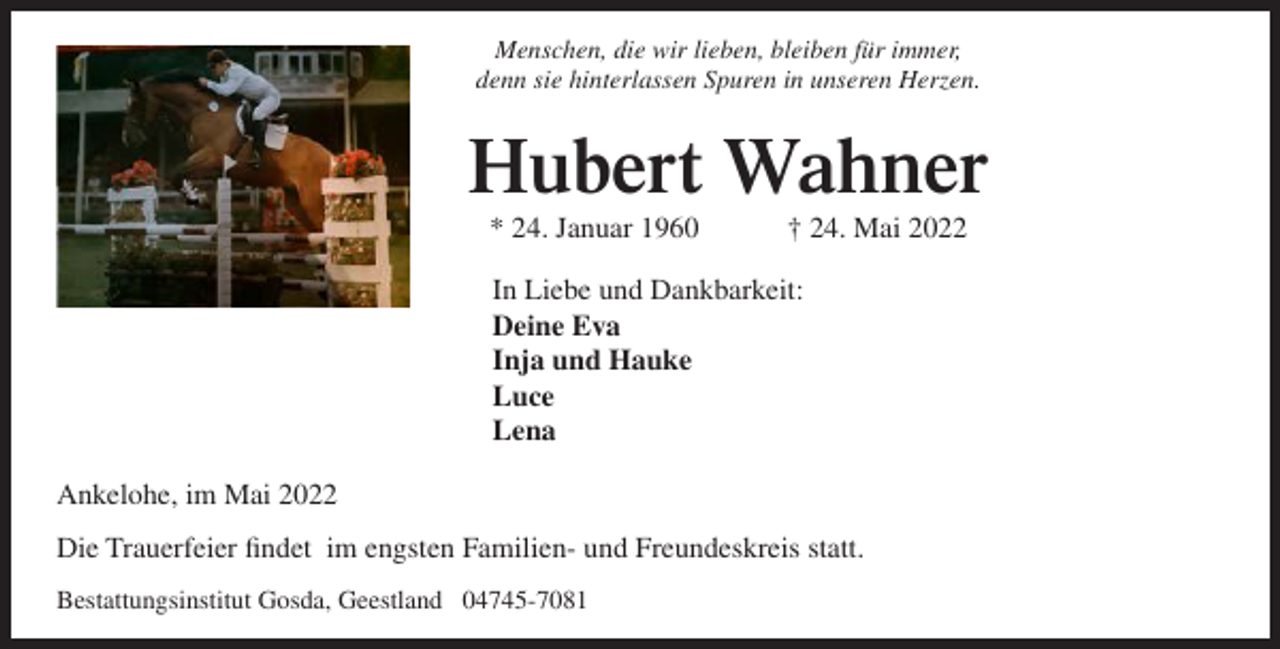 <p>Menschen, die wir lieben, bleiben für immer,<br />denn sie hinterlassen Spuren in unseren Herzen.</p><p>Hubert Wahner<br />* 24. Januar 1960</p><p>† 24. Mai 2022</p><p>In Liebe und Dankbarkeit:<br />Deine Eva<br />Inja und Hauke<br />Luce<br />Lena<br />Ankelohe, im Mai 2022<br />Die Trauerfeier findet im engsten Familien- und Freundeskreis statt.<br />Bestattungsinstitut Gosda, Geestland 04745-7081</p>