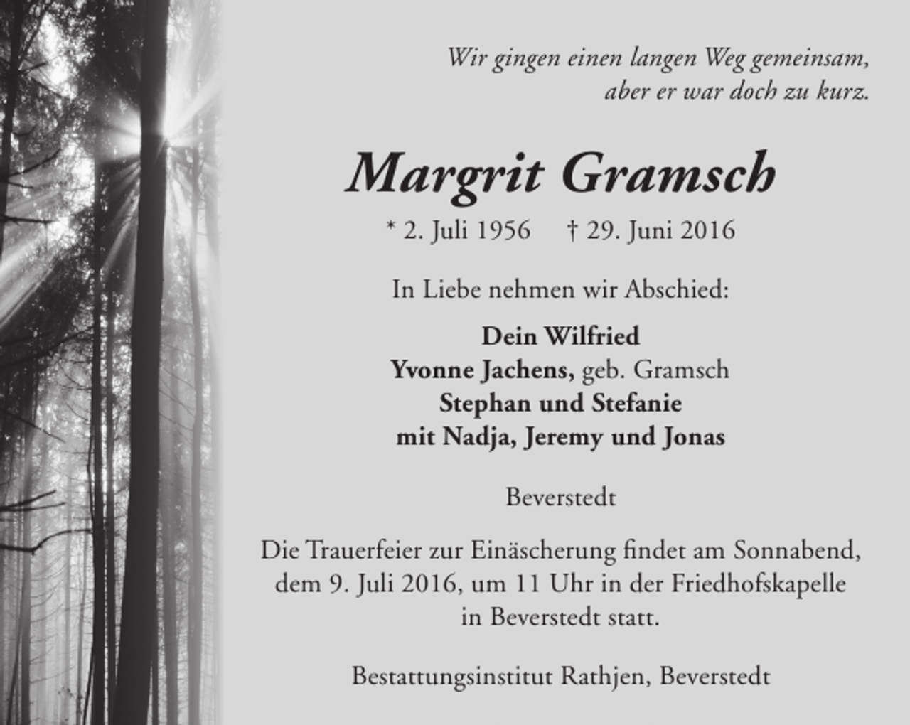 <p>Wir gingen einen langen Weg gemeinsam,<br />aber er war doch zu kurz.</p><p>Margrit Gramsch<br />* 2. Juli 1956</p><p>† 29. Juni 2016</p><p>In Liebe nehmen wir Abschied:<br />Dein Wilfried<br />Yvonne Jachens, geb. Gramsch<br />Stephan und Stefanie<br />mit Nadja, Jeremy und Jonas<br />Beverstedt<br />Die Trauerfeier zur Einäscherung findet am Sonnabend,<br />dem 9. Juli 2016, um 11 Uhr in der Friedhofskapelle<br />in Beverstedt statt.<br />Bestattungsinstitut Rathjen, Beverstedt</p>