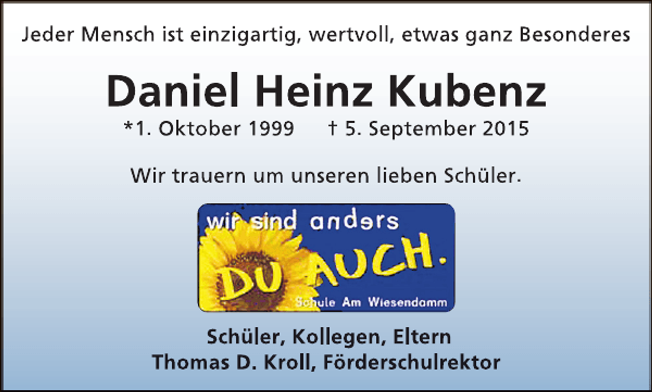 <p>Jeder Mensch ist einzigartig, wertvoll, etwas ganz Besonderes</p><p>Daniel Heinz Kubenz<br />*1. Oktober 1999</p><p>† 5. September 2015</p><p>Wir trauern um unseren lieben Schüler.</p><p>Schüler, Kollegen, Eltern<br />Thomas D. Kroll, Förderschulrektor</p>