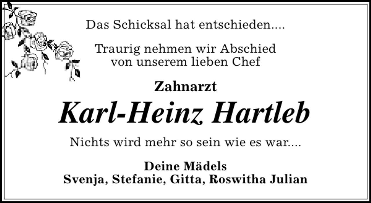 <p>Das Schicksal hat entschieden....<br />Traurig nehmen wir Abschied<br />von unserem lieben Chef</p><p>Zahnarzt</p><p>Karl-Heinz Hartleb<br />Nichts wird mehr so sein wie es war....<br />Deine Mädels<br />Svenja, Stefanie, Gitta, Roswitha Julian</p>