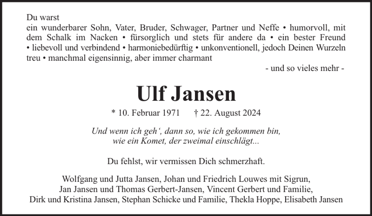 <p>Du warst<br />ein wunderbarer Sohn, Vater, Bruder, Schwager, Partner und Neffe • humorvoll, mit<br />dem Schalk im Nacken • fürsorglich und stets für andere da • ein bester Freund<br />• liebevoll und verbindend • harmoniebedürftig • unkonventionell, jedoch Deinen Wurzeln<br />treu • manchmal eigensinnig, aber immer charmant<br />- und so vieles mehr -</p><p>Ulf Jansen</p><p>* 10. Februar 1971</p><p>† 22. August 2024</p><p>Und wenn ich geh‘, dann so, wie ich gekommen bin,<br />wie ein Komet, der zweimal einschlägt...<br />Du fehlst, wir vermissen Dich schmerzhaft.<br />Wolfgang und Jutta Jansen, Johan und Friedrich Louwes mit Sigrun,<br />Jan Jansen und Thomas Gerbert-Jansen, Vincent Gerbert und Familie,<br />Dirk und Kristina Jansen, Stephan Schicke und Familie, Thekla Hoppe, Elisabeth Jansen</p>