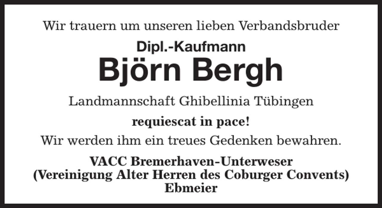 <p>Wir trauern um unseren lieben Verbandsbruder</p><p>Dipl.-Kaufmann</p><p>Björn Bergh<br />Landmannschaft Ghibellinia Tübingen<br />requiescat in pace!<br />Wir werden ihm ein treues Gedenken bewahren.<br />VACC Bremerhaven-Unterweser<br />(Vereinigung Alter Herren des Coburger Convents)<br />Ebmeier</p>