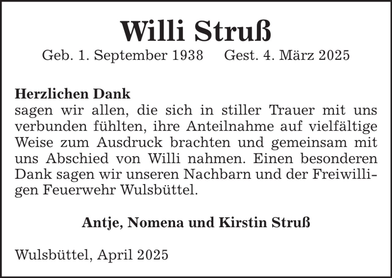 <p>Willi Struß</p><p>Geb. 1. September 1938</p><p>Gest. 4. März 2025</p><p>Herzlichen Dank<br />sagen wir allen, die sich in stiller Trauer mit uns<br />verbunden fühlten, ihre Anteilnahme auf vielfältige<br />Weise zum Ausdruck brachten und gemeinsam mit<br />uns Abschied von Willi nahmen. Einen besonderen<br />Dank sagen wir unseren Nachbarn und der Freiwilligen Feuerwehr Wulsbüttel.<br />Antje, Nomena und Kirstin Struß<br />Wulsbüttel, April 2025</p>