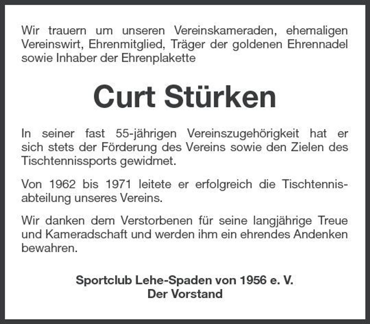 <p>Wir trauern um unseren Vereinskameraden, ehemaligen Vereinswirt, Ehrenmitglied, Träger der goldenen Ehrennadel sowie Inhaber der Ehrenplakette</p><p>Curt Stürken<br />In seiner fast 55-jährigen Vereinszugehörigkeit hat er sich stets der Förderung des Vereins sowie den Zielen des Tischtennissports gewidmet. Von 1962 bis 1971 leitete er erfolgreich die Tischtennisabteilung unseres Vereins. Wir danken dem Verstorbenen für seine langjährige Treue und Kameradschaft und werden ihm ein ehrendes Andenken bewahren. Sportclub Lehe-Spaden von 1956 e. V. Der Vorstand</p>