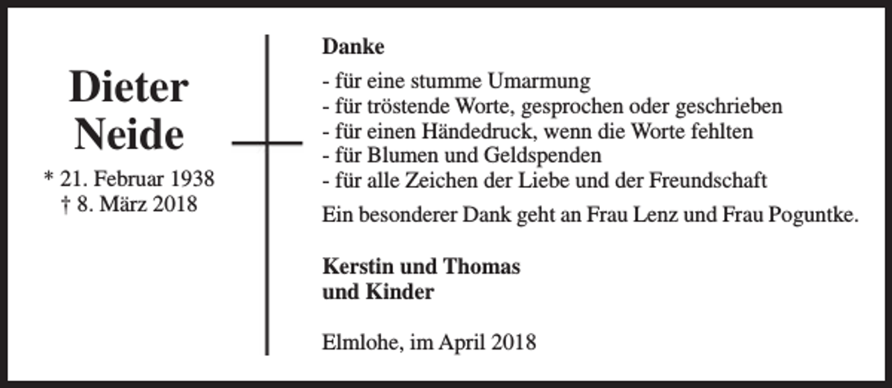 <p>Dieter<br />Neide</p><p>* 21. Februar 1938<br />† 8. März 2018</p><p>Danke<br />- für eine stumme Umarmung<br />- für tröstende Worte, gesprochen oder geschrieben<br />- für einen Händedruck, wenn die Worte fehlten<br />- für Blumen und Geldspenden<br />- für alle Zeichen der Liebe und der Freundschaft<br />Ein besonderer Dank geht an Frau Lenz und Frau Poguntke.<br />Kerstin und Thomas<br />und Kinder<br />Elmlohe, im April 2018</p>