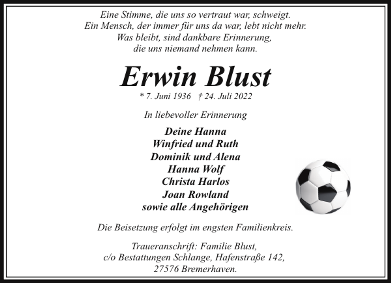 <p>Eine Stimme, die uns so vertraut war, schweigt.<br />Ein Mensch, der immer für uns da war, lebt nicht mehr.<br />Was bleibt, sind dankbare Erinnerung,<br />die uns niemand nehmen kann.</p><p>Erwin Blust<br />* 7. Juni 1936 † 24. Juli 2022</p><p>In liebevoller Erinnerung</p><p>Deine Hanna<br />Winfried und Ruth<br />Dominik und Alena<br />Hanna Wolf<br />Christa Harlos<br />Joan Rowland<br />sowie alle Angehörigen<br />Die Beisetzung erfolgt im engsten Familienkreis.<br />Traueranschrift: Familie Blust,<br />c/o Bestattungen Schlange, Hafenstraße 142,<br />27576 Bremerhaven.</p>