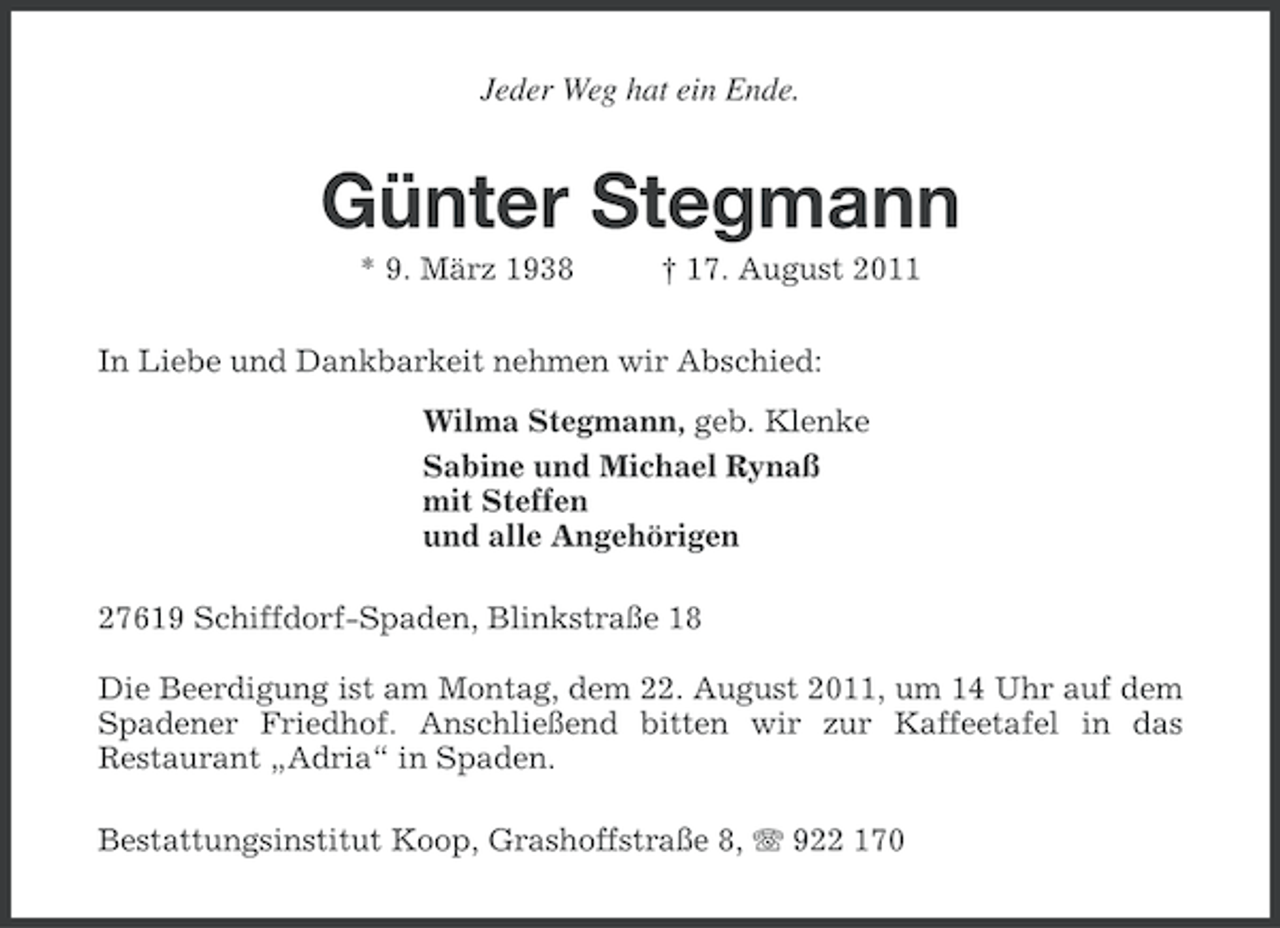 <p>Jeder Weg hat ein Ende.</p><p>Günter Stegmann<br />* 9. März 1938</p><p>† 17. August 2011</p><p>In Liebe und Dankbarkeit nehmen wir Abschied:<br />Wilma Stegmann, geb. Klenke<br />Sabine und Michael Rynaß<br />mit Steffen<br />und alle Angehörigen<br />27619 Schiffdorf-Spaden, Blinkstraße 18<br />Die Beerdigung ist am Montag, dem 22. August 2011, um 14 Uhr auf dem<br />Spadener Friedhof. Anschließend bitten wir zur Kaffeetafel in das<br />Restaurant „Adria“ in Spaden.<br />Bestattungsinstitut Koop, Grashoffstraße 8, 922 170</p>