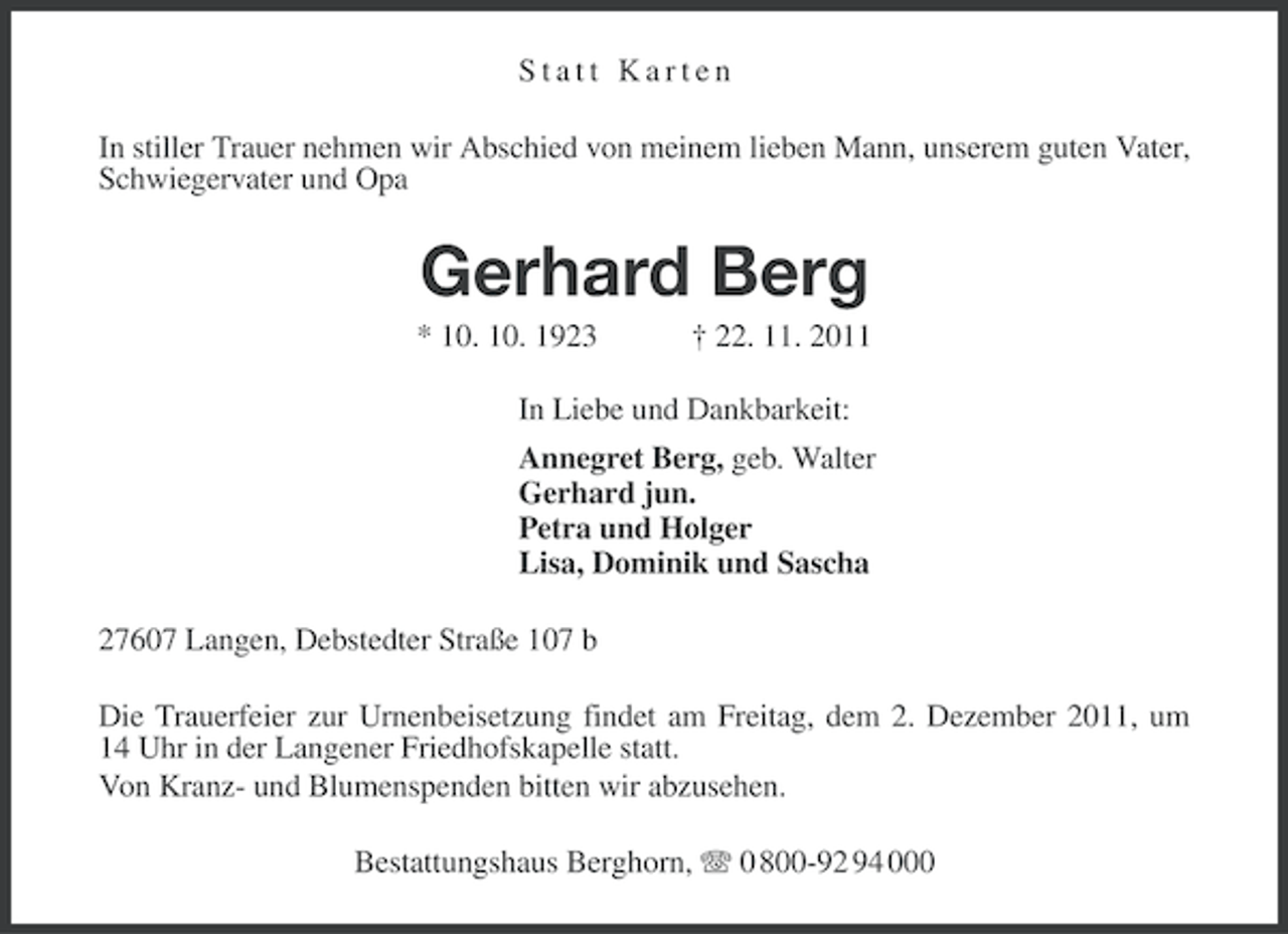 <p>Statt Karten<br />In stiller Trauer nehmen wir Abschied von meinem lieben Mann, unserem guten Vater,<br />Schwiegervater und Opa</p><p>Gerhard Berg<br />* 10. 10. 1923</p><p>† 22. 11. 2011</p><p>In Liebe und Dankbarkeit:<br />Annegret Berg, geb. Walter<br />Gerhard jun.<br />Petra und Holger<br />Lisa, Dominik und Sascha<br />27607 Langen, Debstedter Straße 107 b<br />Die Trauerfeier zur Urnenbeisetzung findet am Freitag, dem 2. Dezember 2011, um<br />14 Uhr in der Langener Friedhofskapelle statt.<br />Von Kranz- und Blumenspenden bitten wir abzusehen.<br />Bestattungshaus Berghorn, 0 800-92 94 000</p>