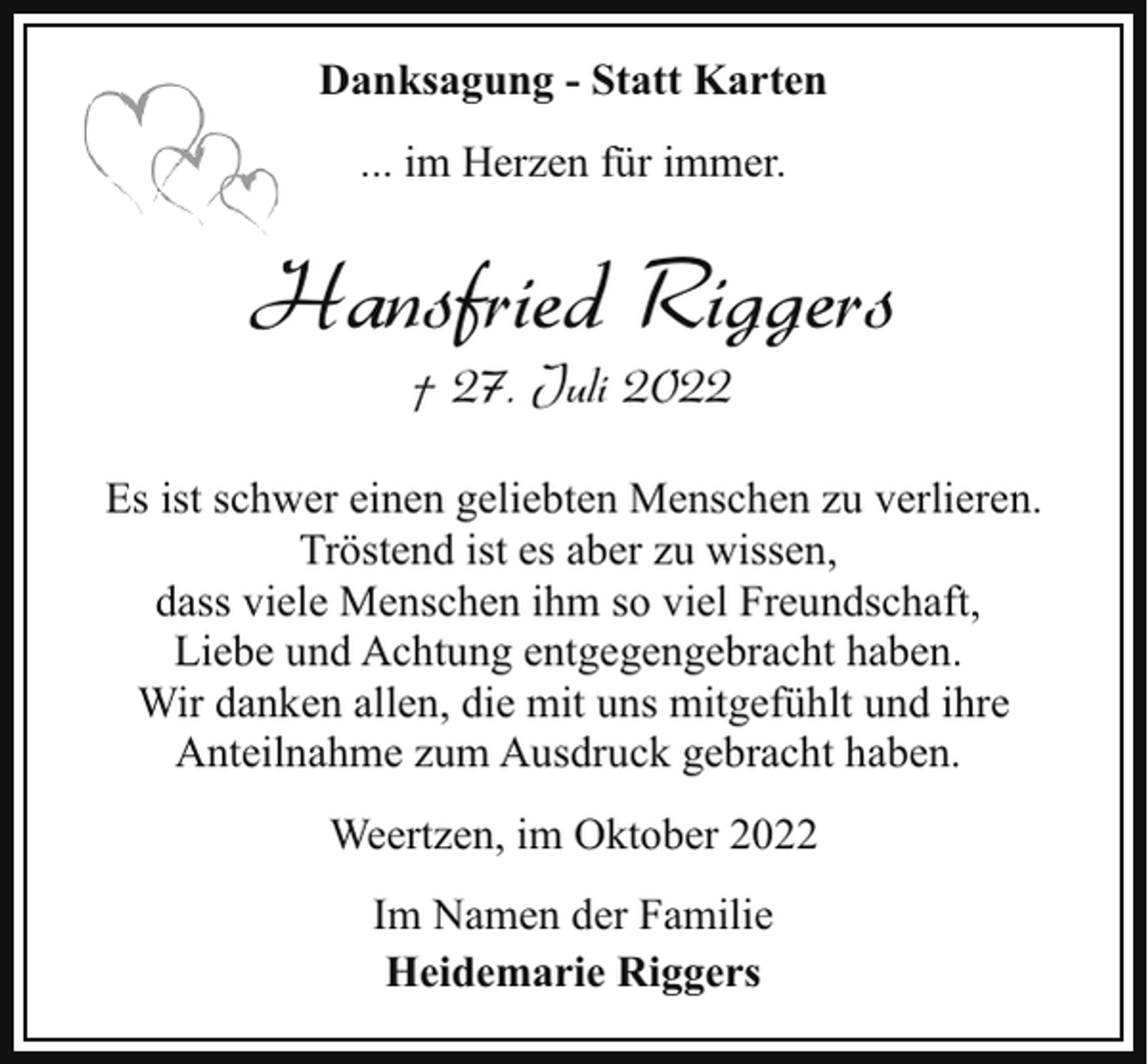 <p>Danksagung - Statt Karten<br />... im Herzen für immer.</p><p>Hansfried Riggers<br />† 27. Juli 2022</p><p>Es ist schwer einen geliebten Menschen zu verlieren.<br />Tröstend ist es aber zu wissen,<br />dass viele Menschen ihm so viel Freundschaft,<br />Liebe und Achtung entgegengebracht haben.<br />Wir danken allen, die mit uns mitgefühlt und ihre<br />Anteilnahme zum Ausdruck gebracht haben.<br />Weertzen, im Oktober 2022<br />Im Namen der Familie<br />Heidemarie Riggers</p>
