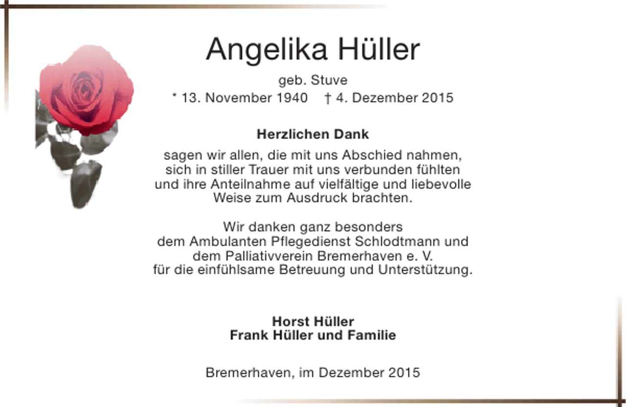 <p>Angelika Hüller<br />geb. Stuve<br />* 13. November 1940 † 4. Dezember 2015<br />Herzlichen Dank<br />sagen wir allen, die mit uns Abschied nahmen,<br />sich in stiller Trauer mit uns verbunden fühlten<br />und ihre Anteilnahme auf vielfältige und liebevolle<br />Weise zum Ausdruck brachten.<br />Wir danken ganz besonders<br />dem Ambulanten Pflegedienst Schlodtmann und<br />dem Palliativverein Bremerhaven e. V.<br />für die einfühlsame Betreuung und Unterstützung.<br />Horst Hüller<br />Frank Hüller und Familie<br />Bremerhaven, im Dezember 2015</p>