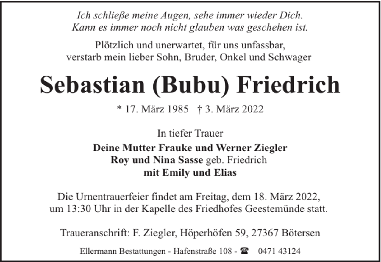 <p>Ich schließe meine Augen, sehe immer wieder Dich.<br />Kann es immer noch nicht glauben was geschehen ist.<br />Plötzlich und unerwartet, für uns unfassbar,<br />verstarb mein lieber Sohn, Bruder, Onkel und Schwager</p><p>Sebastian (Bubu) Friedrich<br />* 17. März 1985 † 3. März 2022<br />In tiefer Trauer<br />Deine Mutter Frauke und Werner Ziegler<br />Roy und Nina Sasse geb. Friedrich<br />mit Emily und Elias<br />Die Urnentrauerfeier findet am Freitag, dem 18. März 2022,<br />um 13:30 Uhr in der Kapelle des Friedhofes Geestemünde statt.<br />Traueranschrift: F. Ziegler, Höperhöfen 59, 27367 Bötersen<br />Ellermann Bestattungen - Hafenstraße 108 - (</p><p>0471 43124</p>