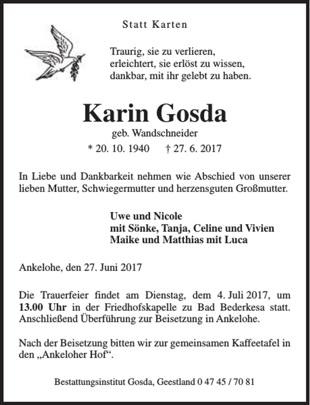 <p>Statt Karten<br />Traurig, sie zu verlieren,<br />erleichtert, sie erlöst zu wissen,<br />dankbar, mit ihr gelebt zu haben.</p><p>Karin Gosda<br />geb. Wandschneider<br />* 20. 10. 1940<br />† 27. 6. 2017</p><p>In Liebe und Dankbarkeit nehmen wie Abschied von unserer<br />lieben Mutter, Schwiegermutter und herzensguten Großmutter.<br />Uwe und Nicole<br />mit Sönke, Tanja, Celine und Vivien<br />Maike und Matthias mit Luca<br />Ankelohe, den 27. Juni 2017<br />Die Trauerfeier findet am Dienstag, dem 4. Juli 2017, um<br />13.00 Uhr in der Friedhofskapelle zu Bad Bederkesa statt.<br />Anschließend Überführung zur Beisetzung in Ankelohe.<br />Nach der Beisetzung bitten wir zur gemeinsamen Kaffeetafel in<br />den „Ankeloher Hof“.<br />Bestattungsinstitut Gosda, Geestland 0 47 45 / 70 81</p>