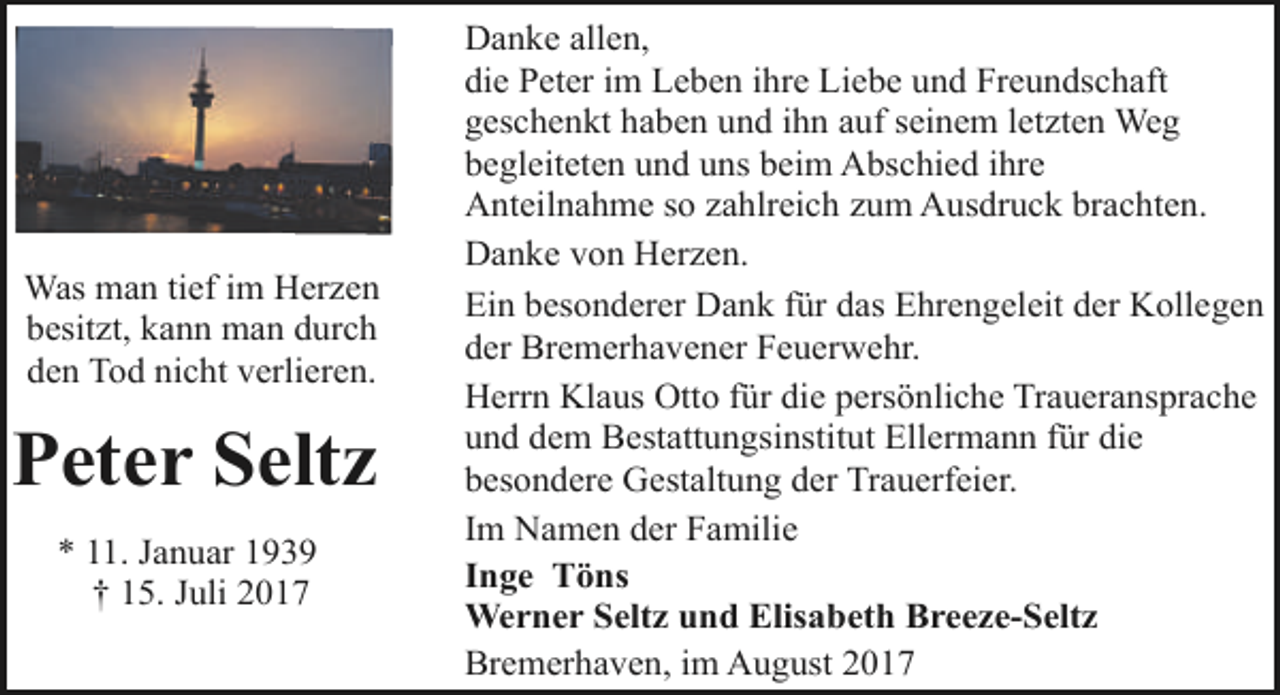 <p>Was man tief im Herzen<br />besitzt, kann man durch<br />den Tod nicht verlieren.</p><p>Peter Seltz<br />* 11. Januar 1939<br />† 15. Juli 2017</p><p>Danke allen,<br />die Peter im Leben ihre Liebe und Freundschaft<br />geschenkt haben und ihn auf seinem letzten Weg<br />begleiteten und uns beim Abschied ihre<br />Anteilnahme so zahlreich zum Ausdruck brachten.<br />Danke von Herzen.<br />Ein besonderer Dank für das Ehrengeleit der Kollegen<br />der Bremerhavener Feuerwehr.<br />Herrn Klaus Otto für die persönliche Traueransprache<br />und dem Bestattungsinstitut Ellermann für die<br />besondere Gestaltung der Trauerfeier.<br />Im Namen der Familie<br />Inge Töns<br />Werner Seltz und Elisabeth Breeze-Seltz<br />Bremerhaven, im August 2017</p>