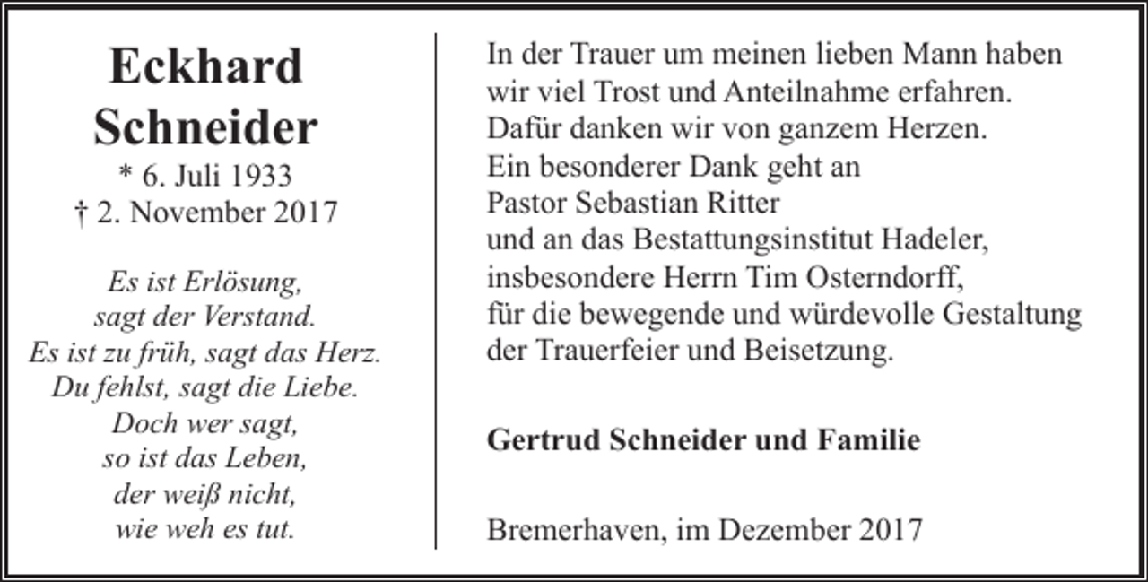 <p>Eckhard<br />Schneider</p><p>* 6. Juli 1933<br />† 2. November 2017<br />Es ist Erlösung,<br />sagt der Verstand.<br />Es ist zu früh, sagt das Herz.<br />Du fehlst, sagt die Liebe.<br />Doch wer sagt,<br />so ist das Leben,<br />der weiß nicht,<br />wie weh es tut.</p><p>In der Trauer um meinen lieben Mann haben<br />wir viel Trost und Anteilnahme erfahren.<br />Dafür danken wir von ganzem Herzen.<br />Ein besonderer Dank geht an<br />Pastor Sebastian Ritter<br />und an das Bestattungsinstitut Hadeler,<br />insbesondere Herrn Tim Osterndorff,<br />für die bewegende und würdevolle Gestaltung<br />der Trauerfeier und Beisetzung.<br />Gertrud Schneider und Familie<br />Bremerhaven, im Dezember 2017</p>