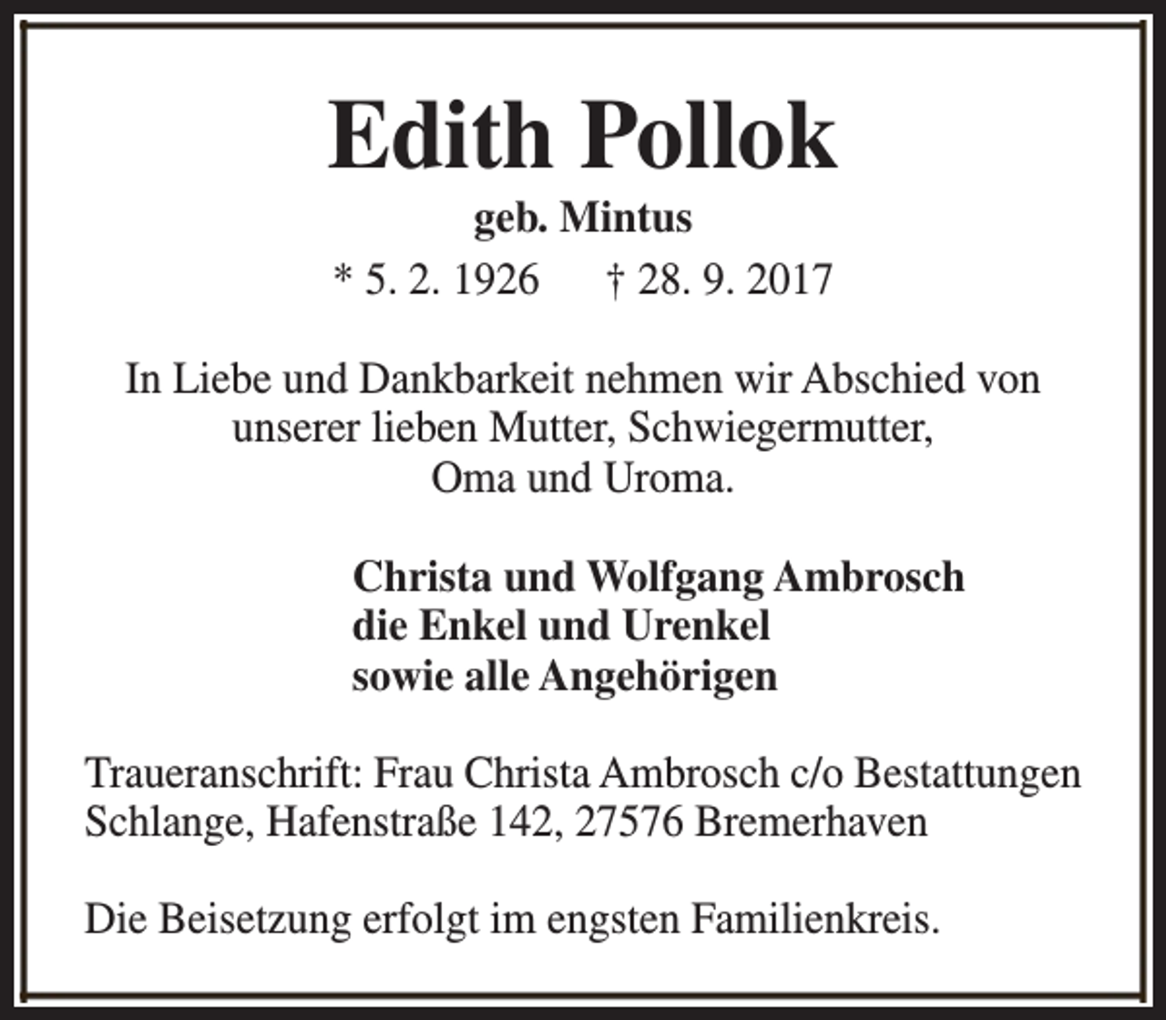 <p>Edith Pollok<br />geb. Mintus<br />* 5. 2. 1926 † 28. 9. 2017</p><p>In Liebe und Dankbarkeit nehmen wir Abschied von<br />unserer lieben Mutter, Schwiegermutter,<br />Oma und Uroma.<br />Christa und Wolfgang Ambrosch<br />die Enkel und Urenkel<br />sowie alle Angehörigen<br />Traueranschrift: Frau Christa Ambrosch c/o Bestattungen<br />Schlange, Hafenstraße 142, 27576 Bremerhaven<br />Die Beisetzung erfolgt im engsten Familienkreis.</p>