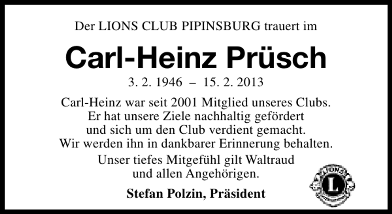 <p>Der LIONS CLUB PIPINSBURG trauert im</p><p>Carl-Heinz Prüsch</p><p>3. 2. 1946 – 15. 2. 2013<br />Carl-Heinz war seit 2001 Mitglied unseres Clubs.<br />Er hat unsere Ziele nachhaltig gefördert<br />und sich um den Club verdient gemacht.<br />Wir werden ihn in dankbarer Erinnerung behalten.<br />Unser tiefes Mitgefühl gilt Waltraud<br />und allen Angehörigen.<br />Stefan Polzin, Präsident</p>