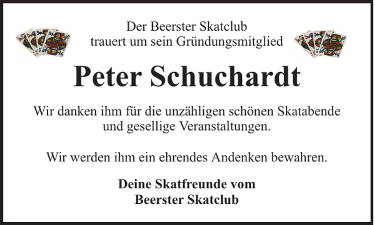 <p>Der Beerster Skatclub<br />trauert um sein Gründungsmitglied</p><p>Peter Schuchardt<br />Wir danken ihm für die unzähligen schönen Skatabende<br />und gesellige Veranstaltungen.<br />Wir werden ihm ein ehrendes Andenken bewahren.<br />Deine Skatfreunde vom<br />Beerster Skatclub</p>