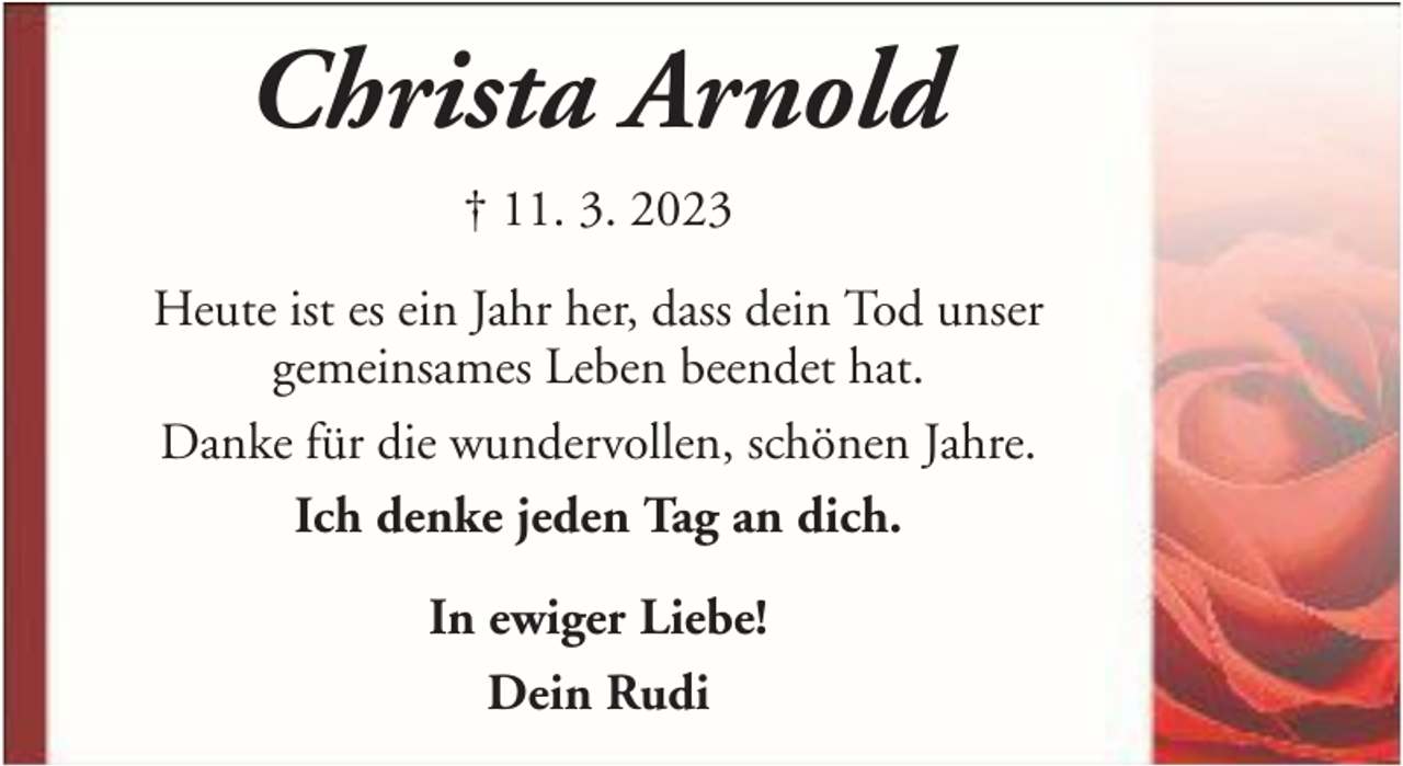<p>Christa Arnold<br />† 11. 3. 2023<br />Heute ist es ein Jahr her, dass dein Tod unser<br />gemeinsames Leben beendet hat.<br />Danke für die wundervollen, schönen Jahre.<br />Ich denke jeden Tag an dich.<br />In ewiger Liebe!<br />Dein Rudi</p>