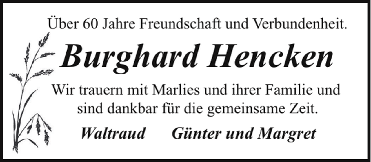<p>Über 60 Jahre Freundschaft und Verbundenheit.</p><p>Burghard Hencken<br />Wir trauern mit Marlies und ihrer Familie und<br />W<br />sind dankbar für die gemeinsame Zeit.</p><p>Waltraud</p><p>Günter und Margret</p>