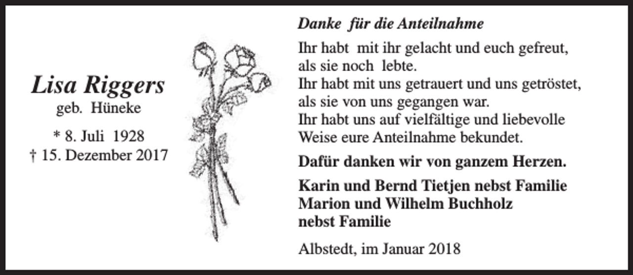 <p>Danke für die Anteilnahme</p><p>Lisa Riggers<br />geb. Hüneke</p><p>* 8. Juli 1928<br />† 15. Dezember 2017</p><p>Ihr habt mit ihr gelacht und euch gefreut,<br />als sie noch lebte.<br />Ihr habt mit uns getrauert und uns getröstet,<br />als sie von uns gegangen war.<br />Ihr habt uns auf vielfältige und liebevolle<br />Weise eure Anteilnahme bekundet.<br />Dafür danken wir von ganzem Herzen.<br />Karin und Bernd Tietjen nebst Familie<br />Marion und Wilhelm Buchholz<br />nebst Familie<br />Albstedt, im Januar 2018</p>