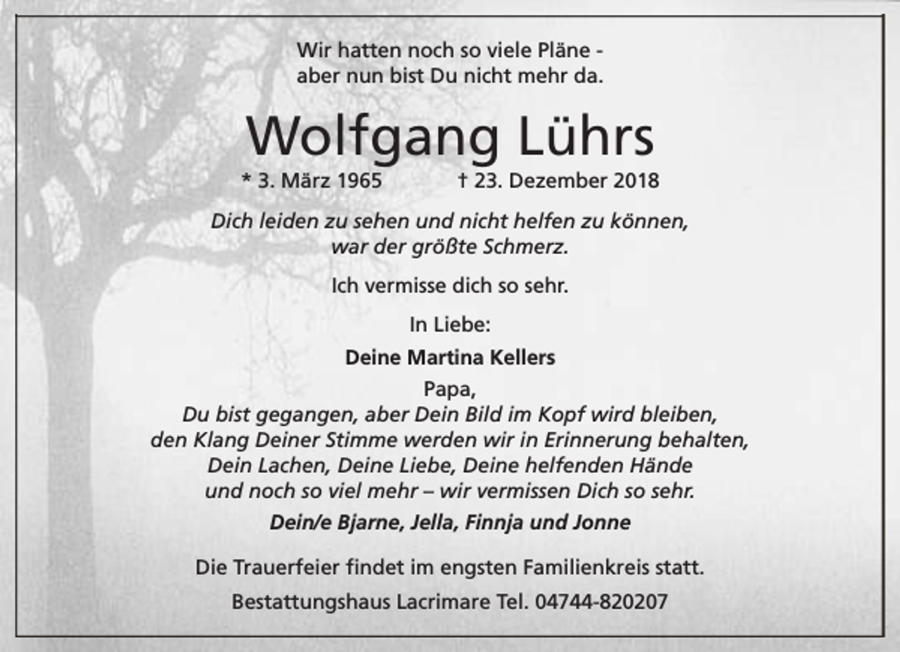 <p>Wir hatten noch so viele Pläne aber nun bist Du nicht mehr da.</p><p>Wolfgang Lührs</p><p>* 3. März 1965</p><p>† 23. Dezember 2018</p><p>Dich leiden zu sehen und nicht helfen zu können,<br />war der größte Schmerz.<br />Ich vermisse dich so sehr.<br />In Liebe:<br />Deine Martina Kellers<br />Papa,<br />Du bist gegangen, aber Dein Bild im Kopf wird bleiben,<br />den Klang Deiner Stimme werden wir in Erinnerung behalten,<br />Dein Lachen, Deine Liebe, Deine helfenden Hände<br />und noch so viel mehr – wir vermissen Dich so sehr.<br />Dein/e Bjarne, Jella, Finnja und Jonne<br />Die Trauerfeier findet im engsten Familienkreis statt.<br />Bestattungshaus Lacrimare Tel. 04744-820207</p>