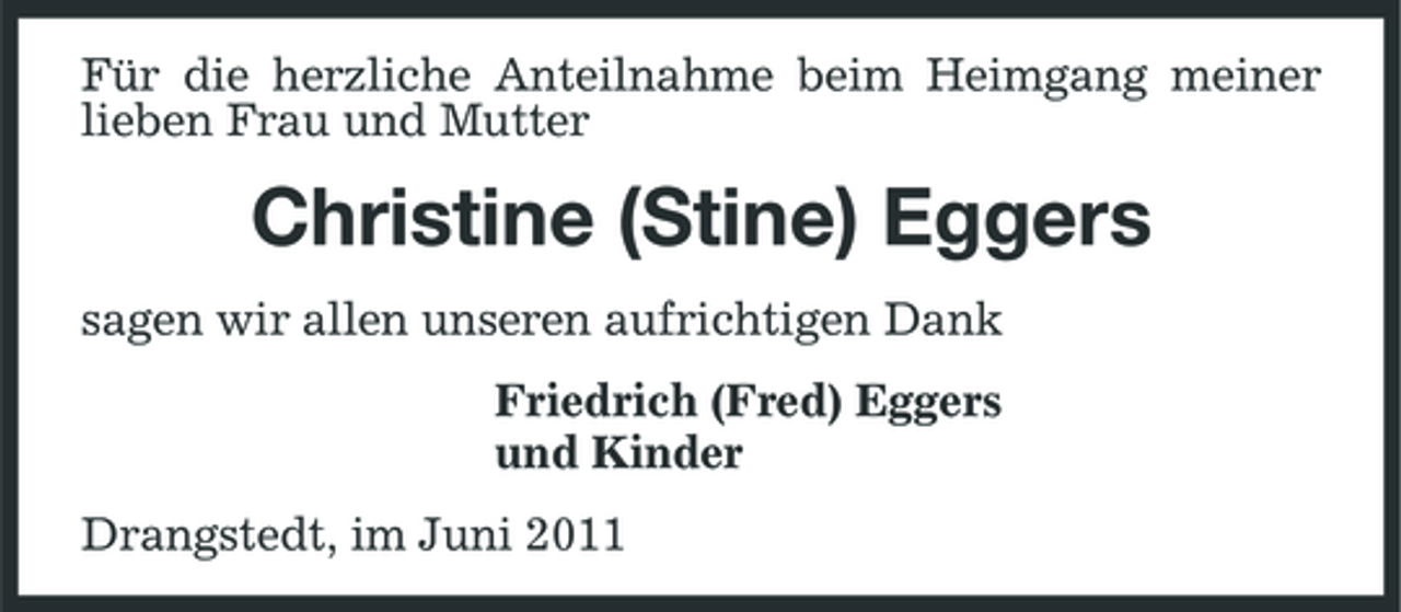 <p>Für die herzliche Anteilnahme beim Heimgang meiner lieben Frau und Mutter</p><p>Christine (Stine) Eggers<br />sagen wir allen unseren aufrichtigen Dank Friedrich (Fred) Eggers und Kinder Drangstedt, im Juni 2011</p>
