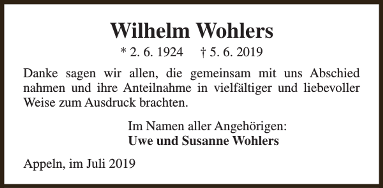 <p>Wilhelm Wohlers<br />* 2. 6. 1924</p><p>† 5. 6. 2019</p><p>Danke sagen wir allen, die gemeinsam mit uns Abschied<br />nahmen und ihre Anteilnahme in vielfältiger und liebevoller<br />Weise zum Ausdruck brachten.<br />Im Namen aller Angehörigen:<br />Uwe und Susanne Wohlers<br />Appeln, im Juli 2019</p>