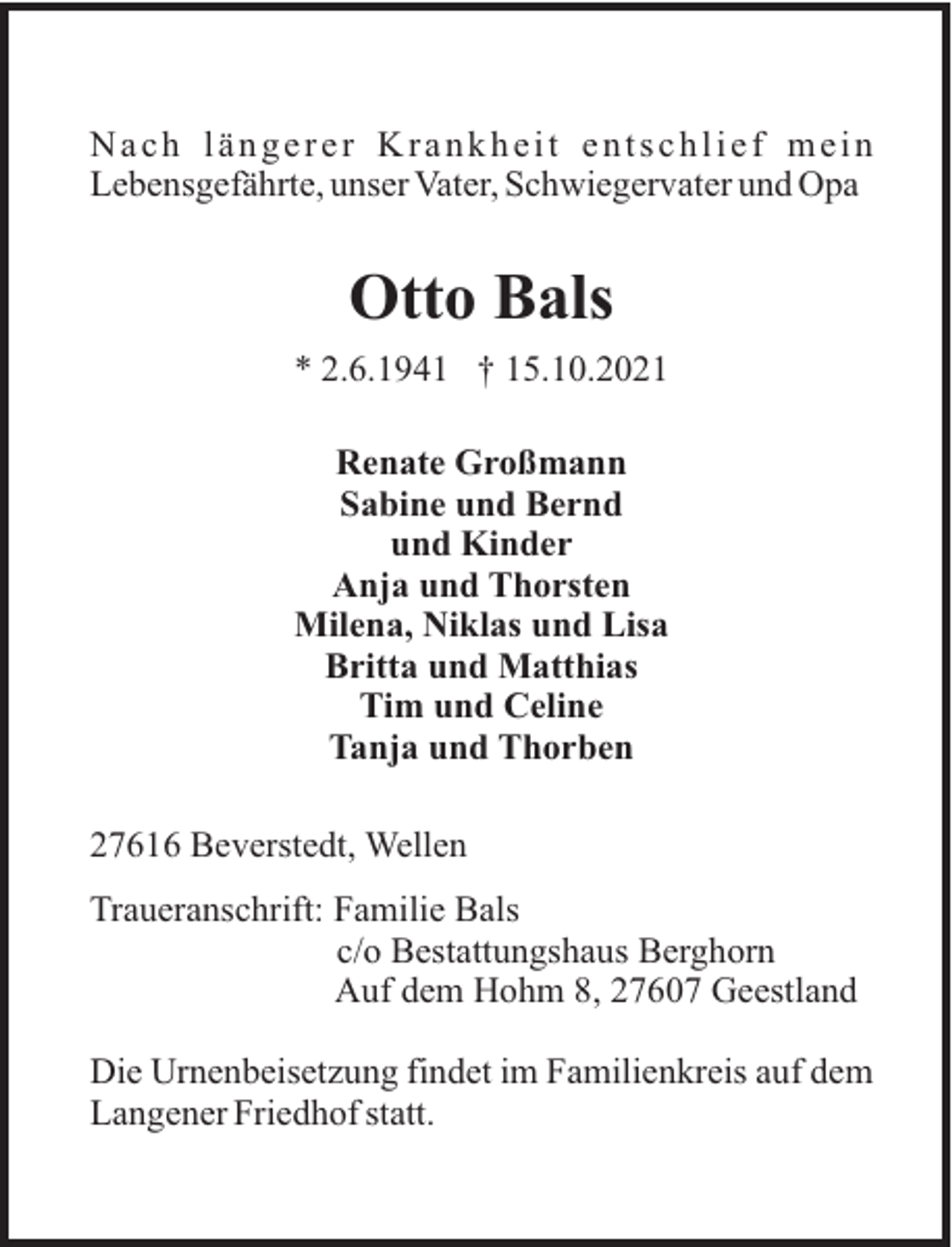 <p>Nach längerer Krankheit entschlief mein<br />Lebensgefährte, unser Vater, Schwiegervater und Opa</p><p>Otto Bals<br />* 2.6.1941 † 15.10.2021<br />Renate Großmann<br />Sabine und Bernd<br />und Kinder<br />Anja und Thorsten<br />Milena, Niklas und Lisa<br />Britta und Matthias<br />Tim und Celine<br />Tanja und Thorben<br />27616 Beverstedt, Wellen<br />Traueranschrift: Familie Bals<br />c/o Bestattungshaus Berghorn<br />Auf dem Hohm 8, 27607 Geestland<br />Die Urnenbeisetzung findet im Familienkreis auf dem<br />Langener Friedhof statt.</p>