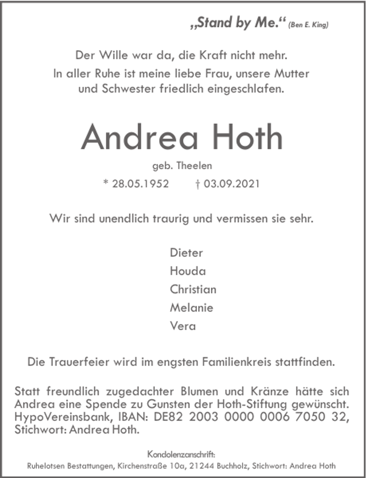 <p>„Stand by Me.“ (Ben E. King)<br />Der Wille war da, die Kraft nicht mehr.<br />In aller Ruhe ist meine liebe Frau, unsere Mutter<br />und Schwester friedlich eingeschlafen.</p><p>Andrea Hoth<br />geb. Theelen<br />* 28.05.1952</p><p>† 03.09.2021</p><p>Wir sind unendlich traurig und vermissen sie sehr.<br />Dieter<br />Houda<br />Christian<br />Melanie<br />Vera<br />Die Trauerfeier wird im engsten Familienkreis stattfinden.<br />Statt freundlich zugedachter Blumen und Kränze hätte sich<br />Andrea eine Spende zu Gunsten der Hoth-Stiftung gewünscht.<br />HypoVereinsbank, IBAN: DE8003 06 7050 32,<br />Stichwort: Andrea Hoth.<br />Kondolenzanschrift:<br />Ruhelotsen Bestattungen, Kirchenstraße 10a, 21244 Buchholz, Stichwort: Andrea Hoth</p>