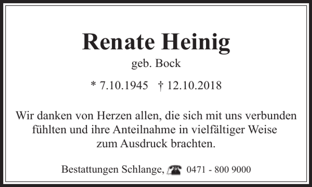 <p>Renate Heinig<br />geb. Bock</p><p>* 7.10.1945 † 12.10.2018<br />Wir danken von Herzen allen, die sich mit uns verbunden<br />fühlten und ihre Anteilnahme in vielfältiger Weise<br />zum Ausdruck brachten.<br />Bestattungen Schlange,</p><p>0471 - 800 9000</p>