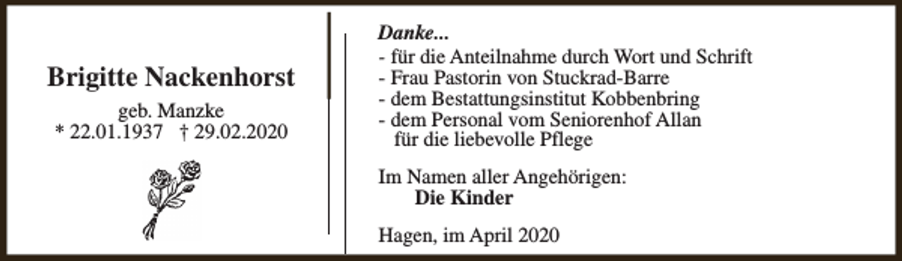 <p>Brigitte Nackenhorst<br />geb. Manzke<br />* 22.01.1937 † 29.02.2020</p><p>Danke...<br />- für die Anteilnahme durch Wort und Schrift<br />- Frau Pastorin von Stuckrad-Barre<br />- dem Bestattungsinstitut Kobbenbring<br />- dem Personal vom Seniorenhof Allan<br />für die liebevolle Pflege<br />Im Namen aller Angehörigen:<br />Die Kinder<br />Hagen, im April 2020</p>