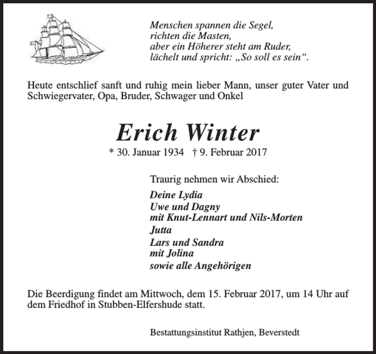 <p>Menschen spannen die Segel,<br />richten die Masten,<br />aber ein Höherer steht am Ruder,<br />lächelt und spricht: „So soll es sein“.<br />Heute entschlief sanft und ruhig mein lieber Mann, unser guter Vater und<br />Schwiegervater, Opa, Bruder, Schwager und Onkel</p>
<p>Erich Winter</p>
<p>* 30. Januar 1934 † 9. Februar 2017<br />Traurig nehmen wir Abschied:<br />Deine Lydia<br />Uwe und Dagny<br />mit Knut-Lennart und Nils-Morten<br />Jutta<br />Lars und Sandra<br />mit Jolina<br />sowie alle Angehörigen<br />Die Beerdigung findet am Mittwoch, dem 15. Februar 2017, um 14 Uhr auf<br />dem Friedhof in Stubben-Elfershude statt.<br />Bestattungsinstitut Rathjen, Beverstedt</p>